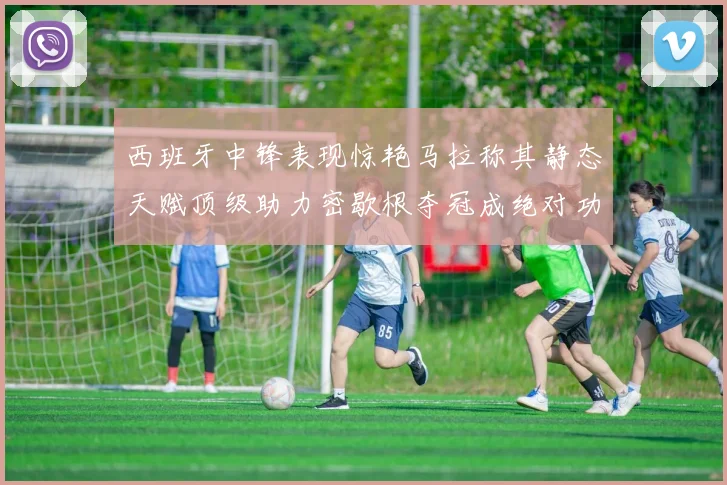西班牙中锋表现惊艳马拉称其静态天赋顶级助力密歇根夺冠成绝对功臣