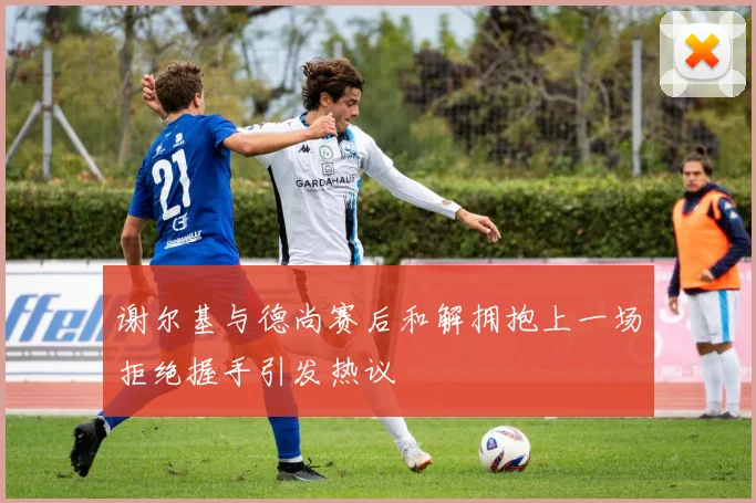 谢尔基与德尚赛后和解拥抱上一场拒绝握手引发热议