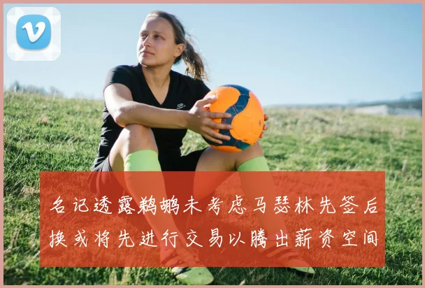 名记透露鹈鹕未考虑马瑟林先签后换或将先进行交易以腾出薪资空间