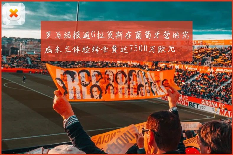 罗马诺报道G拉莫斯在葡萄牙营地完成米兰体检转会费达7500万欧元