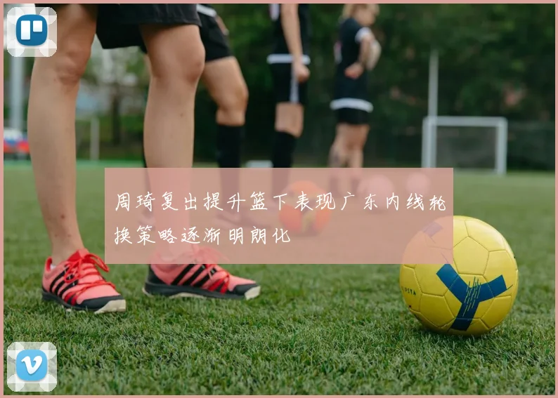 周琦复出提升篮下表现广东内线轮换策略逐渐明朗化