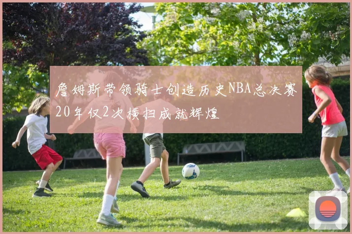 詹姆斯带领骑士创造历史NBA总决赛20年仅2次横扫成就辉煌