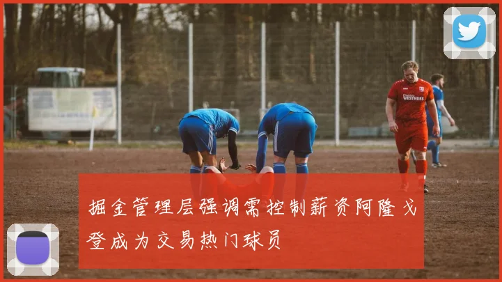 掘金管理层强调需控制薪资阿隆戈登成为交易热门球员