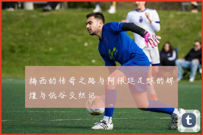 梅西的传奇之路与阿根廷足球的辉煌与低谷交织记