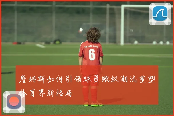 詹姆斯如何引领球员赋权潮流重塑体育界新格局