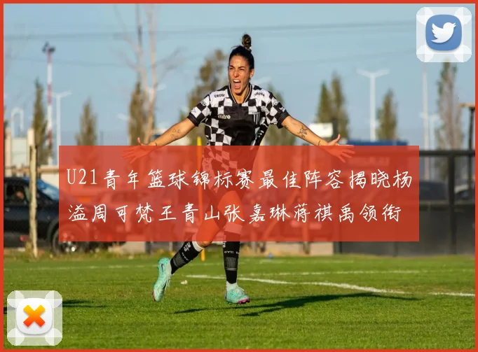 U21青年篮球锦标赛最佳阵容揭晓杨溢周可梵王青山张嘉琳蒋祺禹领衔出战