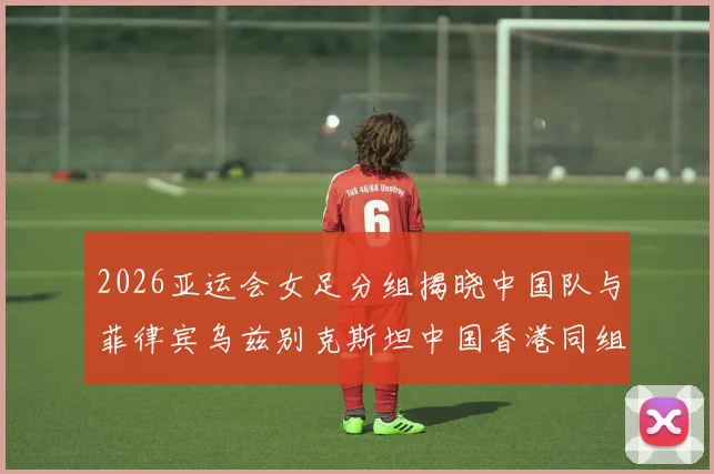 2026亚运会女足分组揭晓中国队与菲律宾乌兹别克斯坦中国香港同组对决